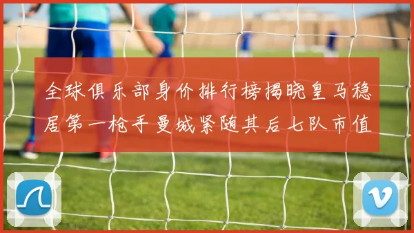 全球俱乐部身价排行榜揭晓皇马稳居第一枪手曼城紧随其后七队市值超十亿