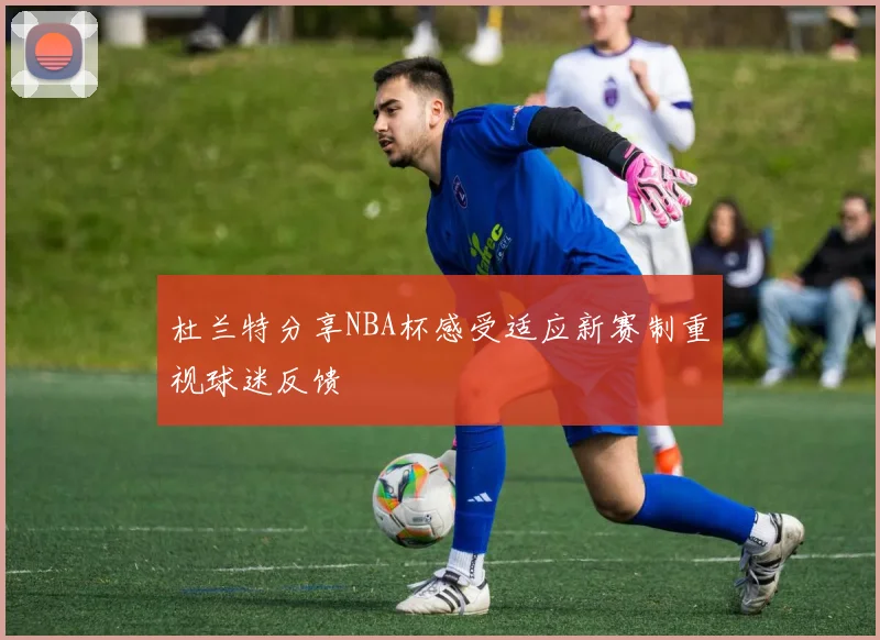 杜兰特分享NBA杯感受适应新赛制重视球迷反馈