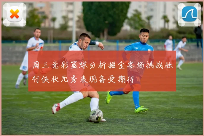 周三竞彩篮球分析掘金客场挑战独行侠状元秀表现备受期待