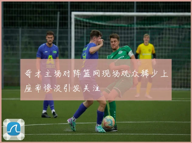 奇才主场对阵篮网现场观众稀少上座率惨淡引发关注