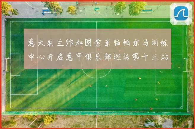 意大利主帅加图索亲临帕尔马训练中心开启意甲俱乐部巡访第十三站