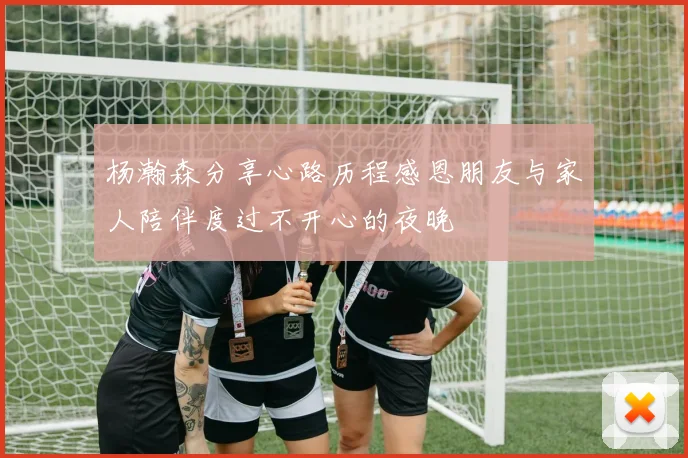 杨瀚森分享心路历程感恩朋友与家人陪伴度过不开心的夜晚
