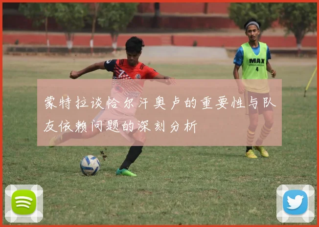 蒙特拉谈恰尔汗奥卢的重要性与队友依赖问题的深刻分析