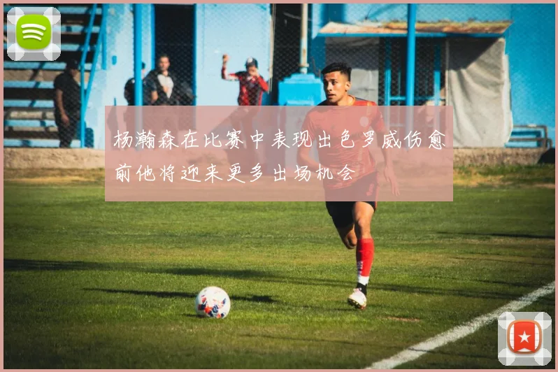 杨瀚森在比赛中表现出色罗威伤愈前他将迎来更多出场机会