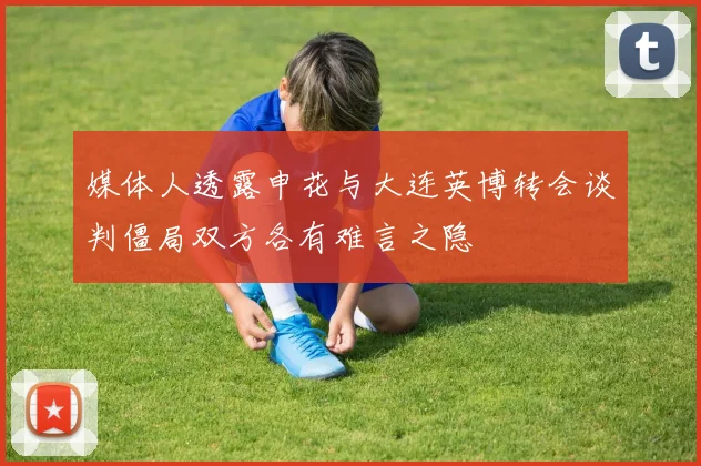 媒体人透露申花与大连英博转会谈判僵局双方各有难言之隐
