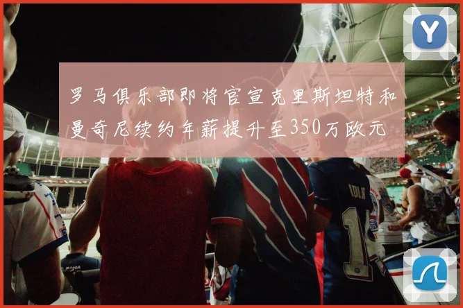 罗马俱乐部即将官宣克里斯坦特和曼奇尼续约年薪提升至350万欧元