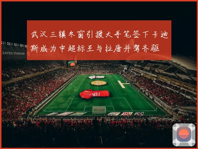 武汉三镇冬窗引援大手笔签下卡迪斯成为中超标王与拉唐并驾齐驱