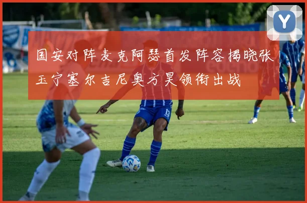 国安对阵麦克阿瑟首发阵容揭晓张玉宁塞尔吉尼奥方昊领衔出战