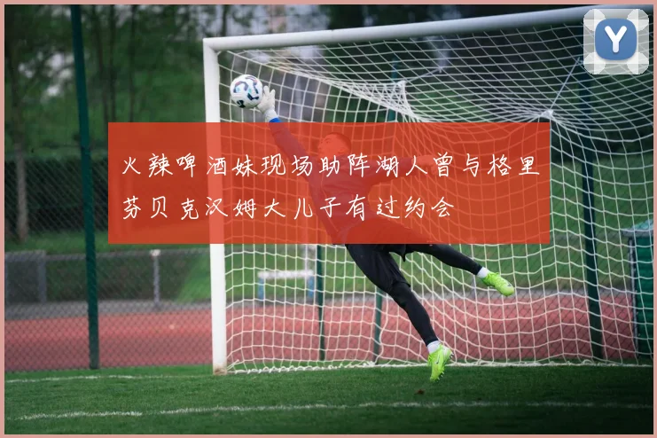 火辣啤酒妹现场助阵湖人曾与格里芬贝克汉姆大儿子有过约会