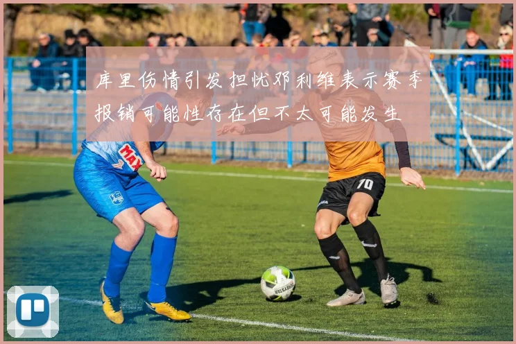 库里伤情引发担忧邓利维表示赛季报销可能性存在但不太可能发生