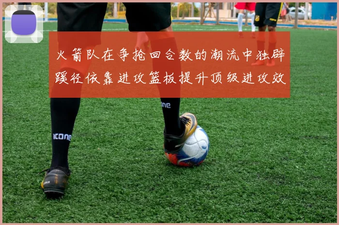 火箭队在争抢回合数的潮流中独辟蹊径依靠进攻篮板提升顶级进攻效率