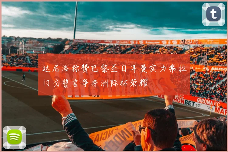 达尼洛称赞巴黎圣日耳曼实力弗拉门戈誓言争夺洲际杯荣耀