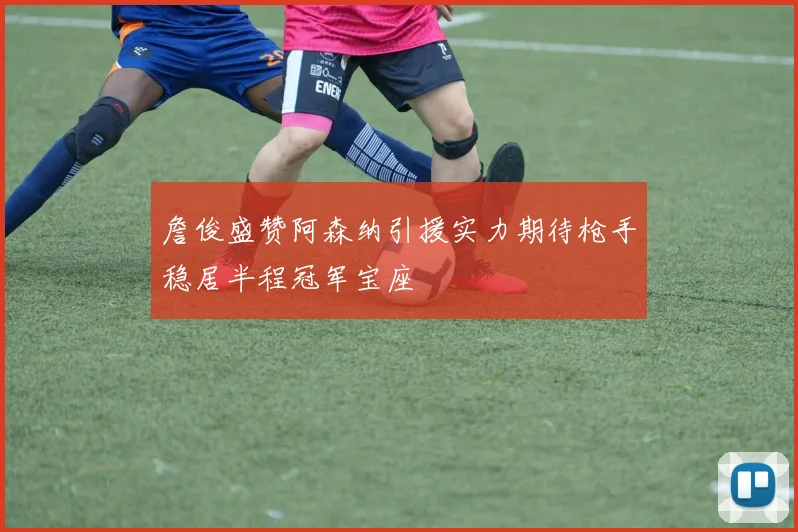 詹俊盛赞阿森纳引援实力期待枪手稳居半程冠军宝座