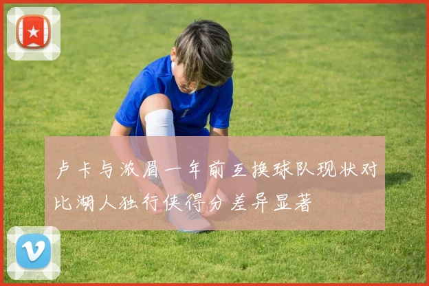 卢卡与浓眉一年前互换球队现状对比湖人独行侠得分差异显著