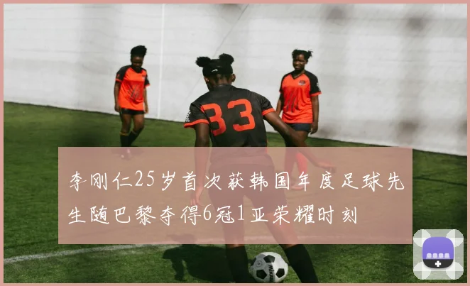 李刚仁25岁首次获韩国年度足球先生随巴黎夺得6冠1亚荣耀时刻