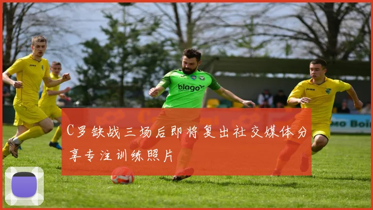 C罗缺战三场后即将复出社交媒体分享专注训练照片
