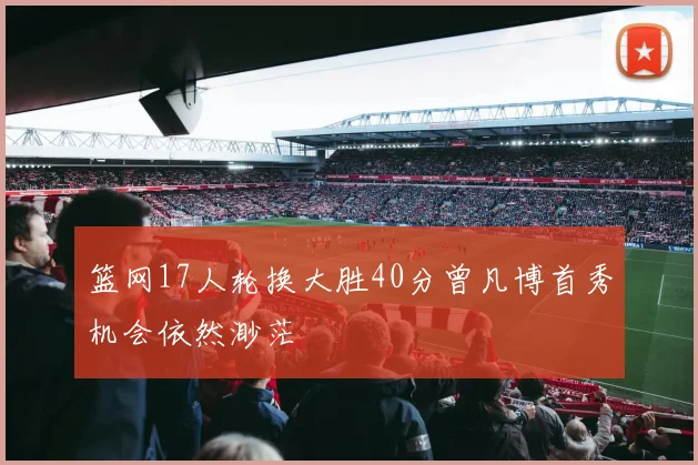 篮网17人轮换大胜40分曾凡博首秀机会依然渺茫