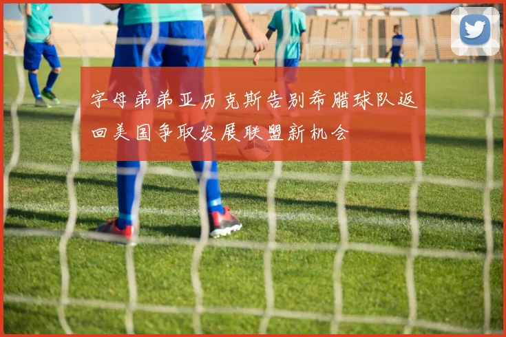 字母弟弟亚历克斯告别希腊球队返回美国争取发展联盟新机会