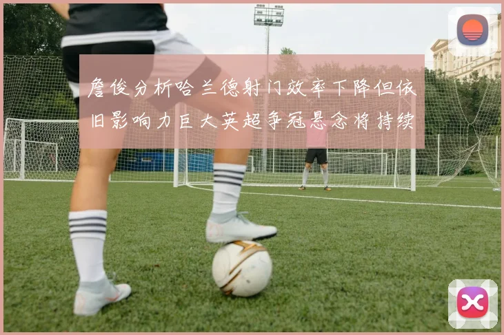 詹俊分析哈兰德射门效率下降但依旧影响力巨大英超争冠悬念将持续至五月