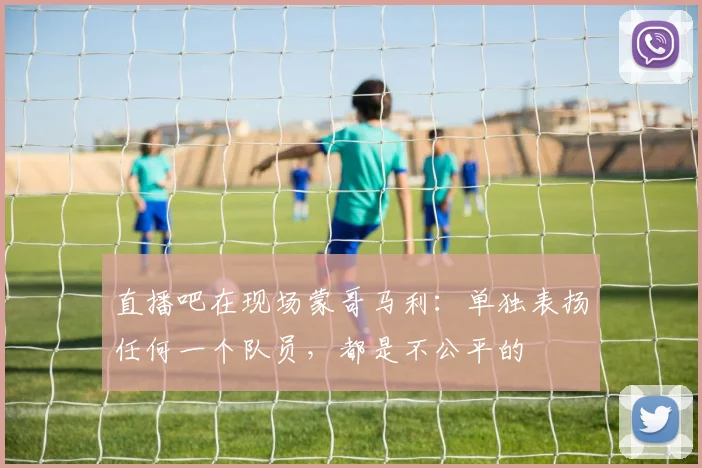 直播吧在现场蒙哥马利：单独表扬任何一个队员，都是不公平的