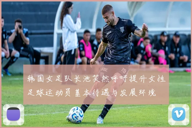 韩国女足队长池笑然呼吁提升女性足球运动员基本待遇与发展环境