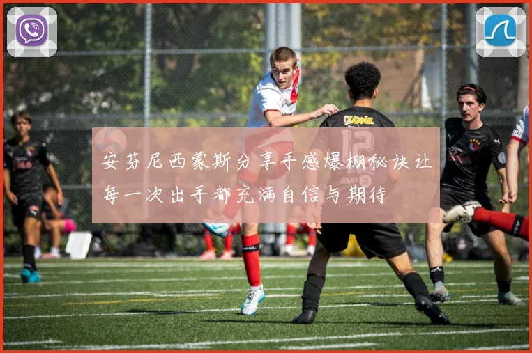 安芬尼西蒙斯分享手感爆棚秘诀让每一次出手都充满自信与期待